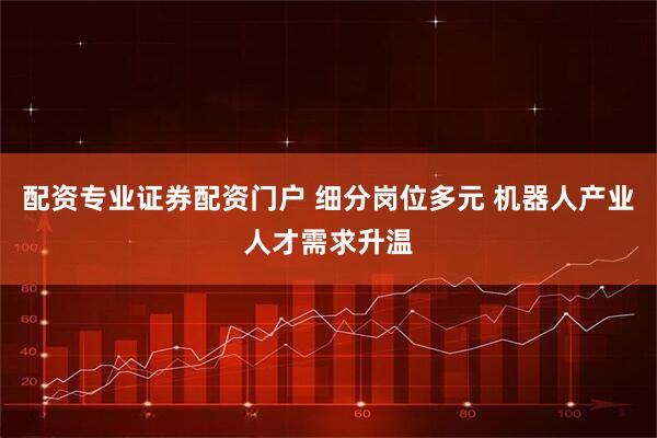 配资专业证券配资门户 细分岗位多元 机器人产业人才需求升温