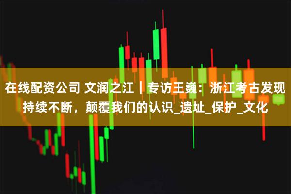 在线配资公司 文润之江｜专访王巍：浙江考古发现持续不断，颠覆我们的认识_遗址_保护_文化
