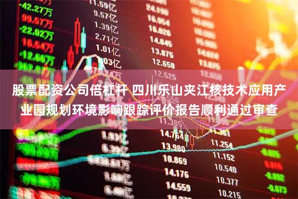 股票配资公司倍杠杆 四川乐山夹江核技术应用产业园规划环境影响跟踪评价报告顺利通过审查