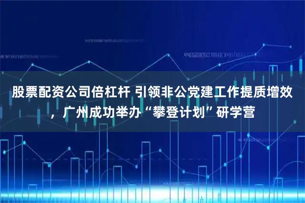 股票配资公司倍杠杆 引领非公党建工作提质增效，广州成功举办“攀登计划”研学营