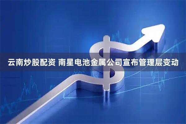 云南炒股配资 南星电池金属公司宣布管理层变动