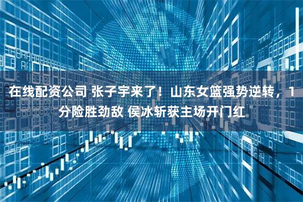 在线配资公司 张子宇来了！山东女篮强势逆转，1分险胜劲敌 侯冰斩获主场开门红