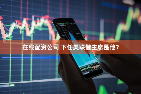 在线配资公司 下任美联储主席是他？