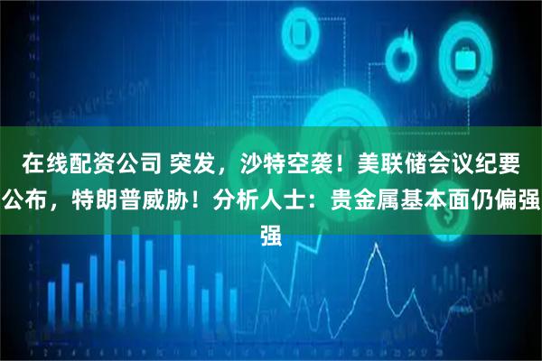 在线配资公司 突发，沙特空袭！美联储会议纪要公布，特朗普威胁！分析人士：贵金属基本面仍偏强